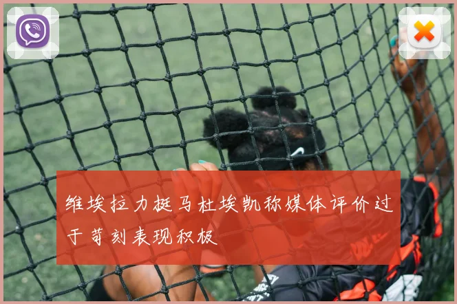维埃拉力挺马杜埃凯称媒体评价过于苛刻表现积极
