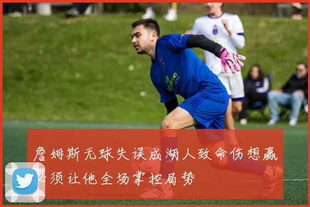詹姆斯无球失误成湖人致命伤想赢必须让他全场掌控局势