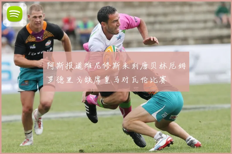 阿斯报道维尼修斯米利唐贝林厄姆罗德里戈缺席皇马对瓦伦比赛