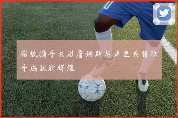 宿敌携手共进詹姆斯与库里或将联手成就新辉煌