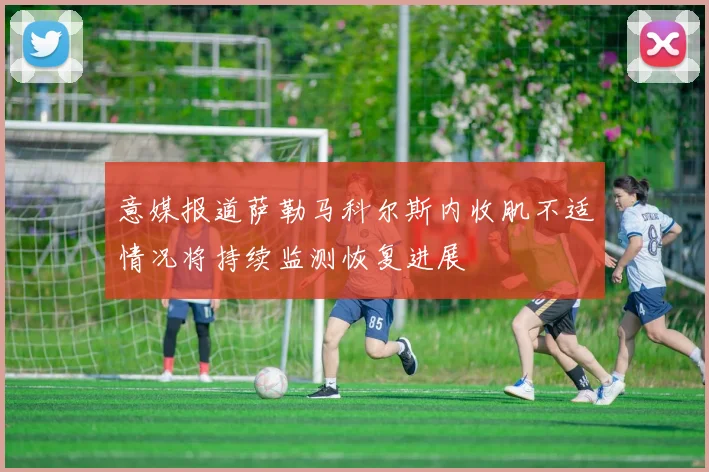 意媒报道萨勒马科尔斯内收肌不适情况将持续监测恢复进展