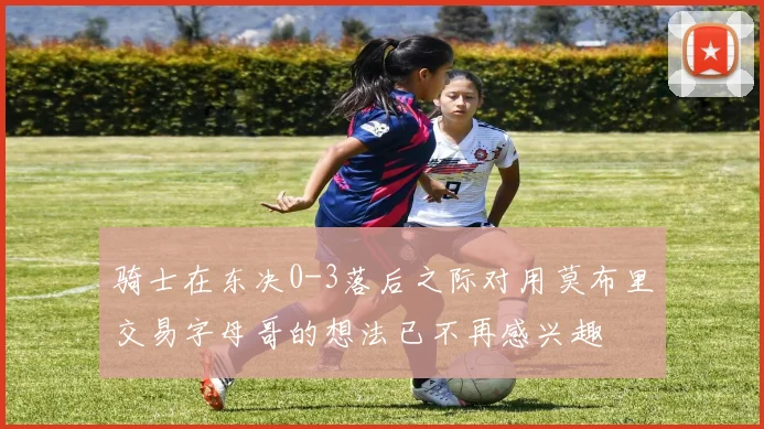 骑士在东决0-3落后之际对用莫布里交易字母哥的想法已不再感兴趣