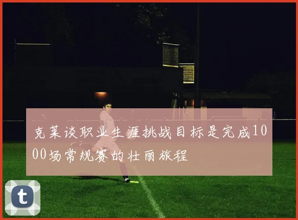 克莱谈职业生涯挑战目标是完成1000场常规赛的壮丽旅程