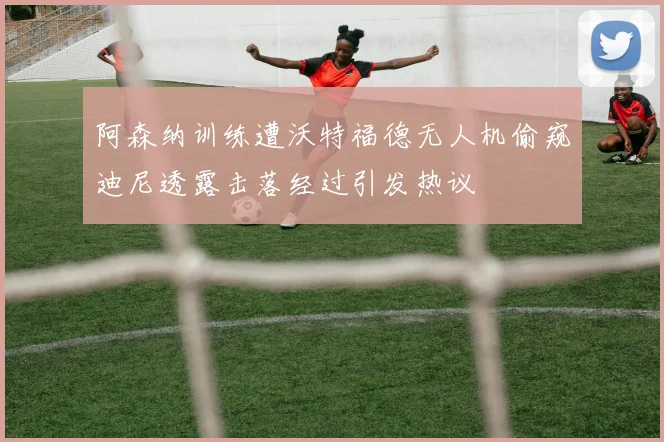 阿森纳训练遭沃特福德无人机偷窥迪尼透露击落经过引发热议