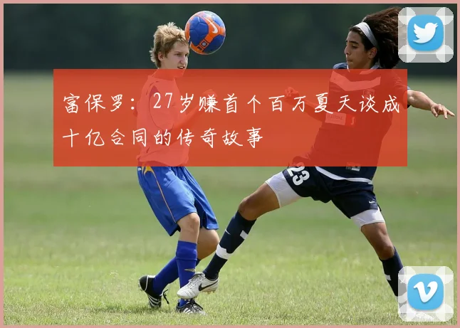 富保罗：27岁赚首个百万夏天谈成十亿合同的传奇故事
