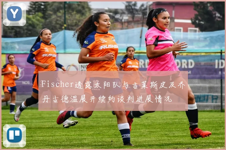 Fischer透露太阳队与吉莱斯皮及乔丹古德温展开续约谈判进展情况