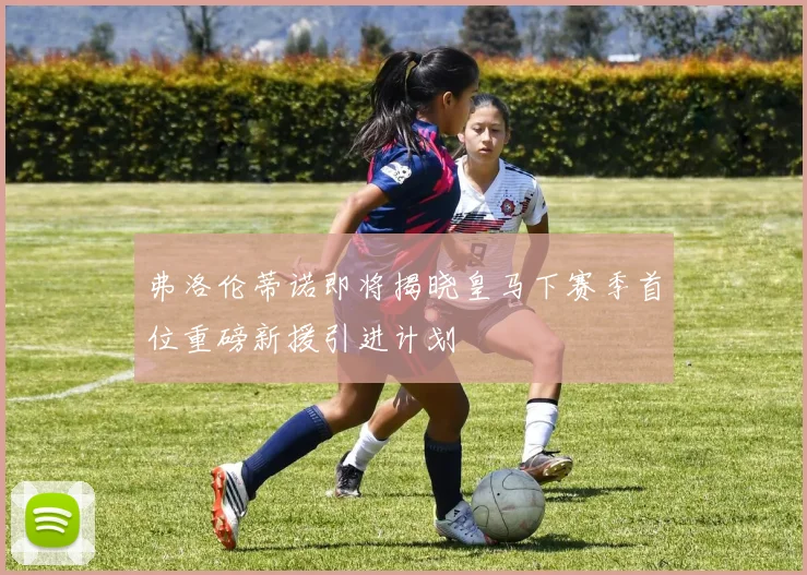 弗洛伦蒂诺即将揭晓皇马下赛季首位重磅新援引进计划