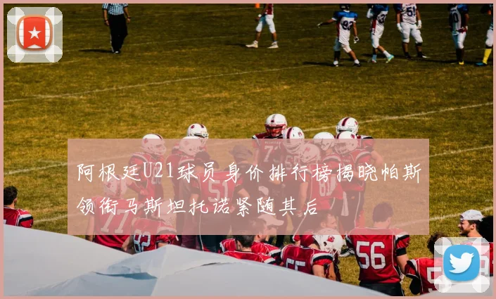 阿根廷U21球员身价排行榜揭晓帕斯领衔马斯坦托诺紧随其后