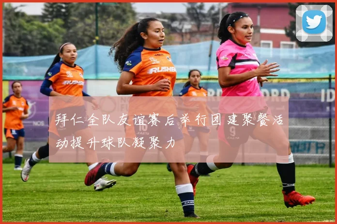 拜仁全队友谊赛后举行团建聚餐活动提升球队凝聚力