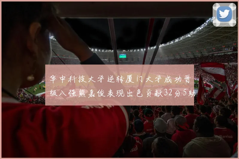 华中科技大学逆转厦门大学成功晋级八强熊嘉俊表现出色贡献32分5助攻5抢断