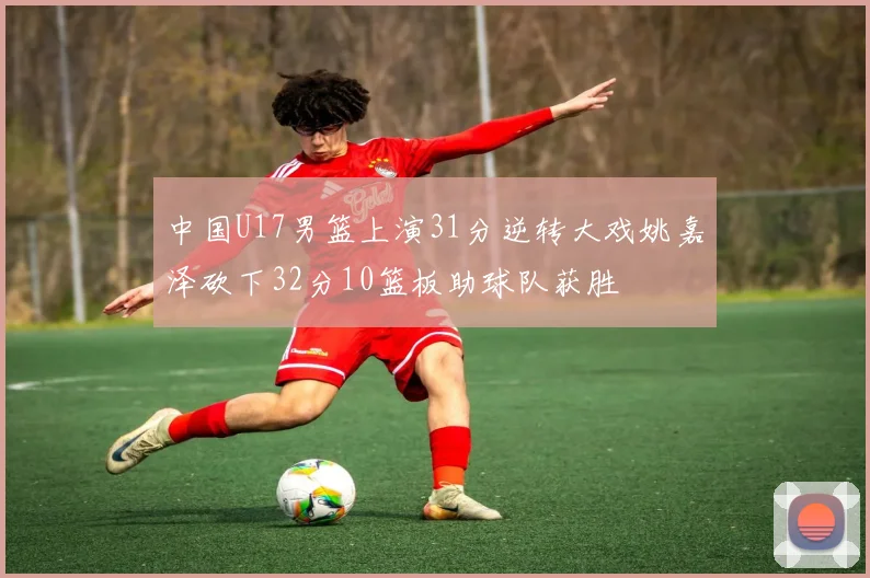 中国U17男篮上演31分逆转大戏姚嘉泽砍下32分10篮板助球队获胜