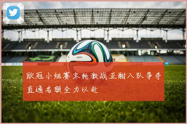 欧冠小组赛末轮激战正酣八队争夺直通名额全力以赴