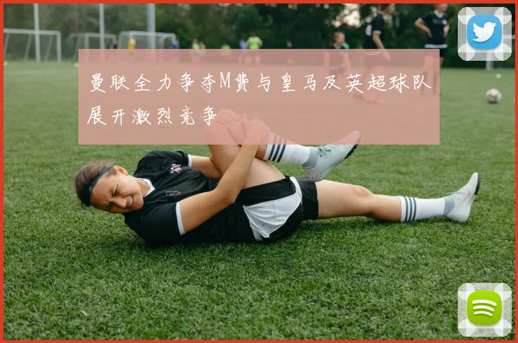 曼联全力争夺M费与皇马及英超球队展开激烈竞争