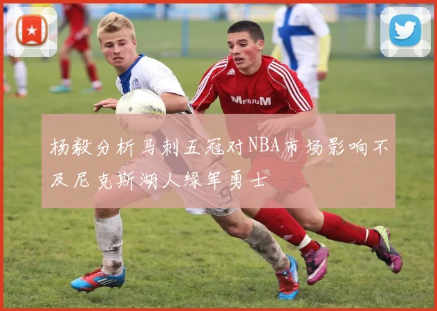 杨毅分析马刺五冠对NBA市场影响不及尼克斯湖人绿军勇士
