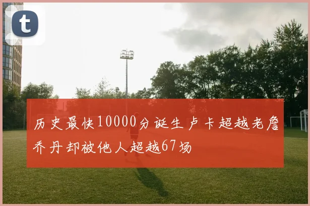 历史最快10000分诞生卢卡超越老詹乔丹却被他人超越67场