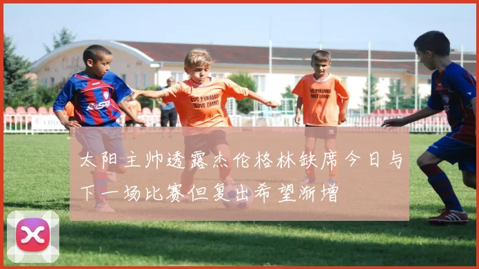 太阳主帅透露杰伦格林缺席今日与下一场比赛但复出希望渐增