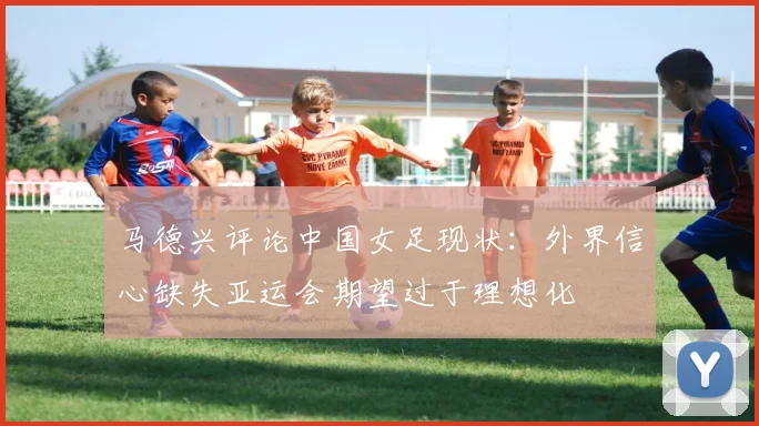 马德兴评论中国女足现状：外界信心缺失亚运会期望过于理想化