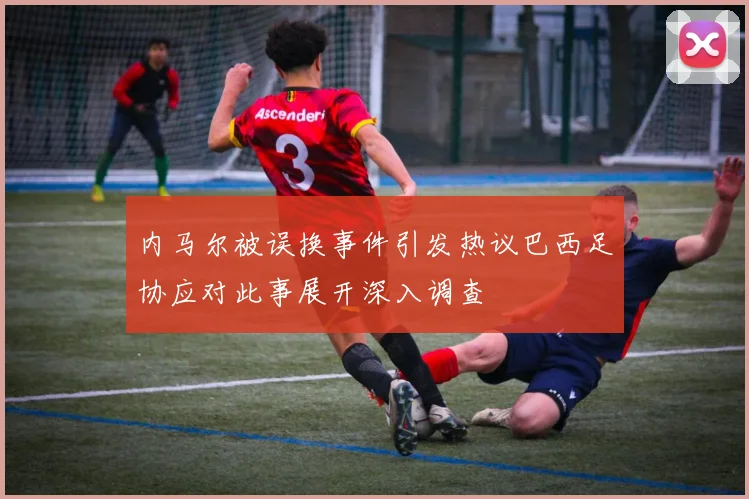 内马尔被误换事件引发热议巴西足协应对此事展开深入调查