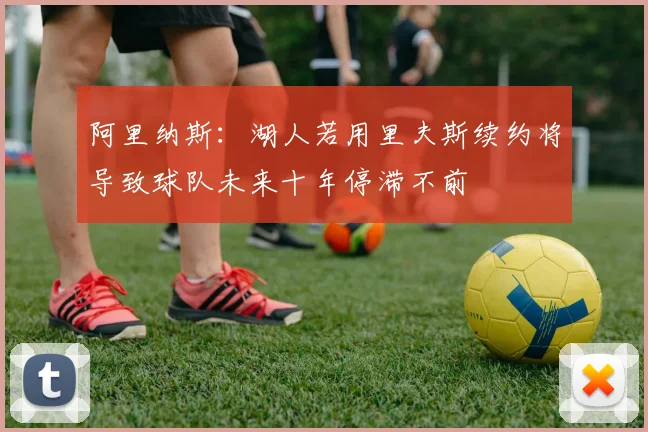 阿里纳斯：湖人若用里夫斯续约将导致球队未来十年停滞不前