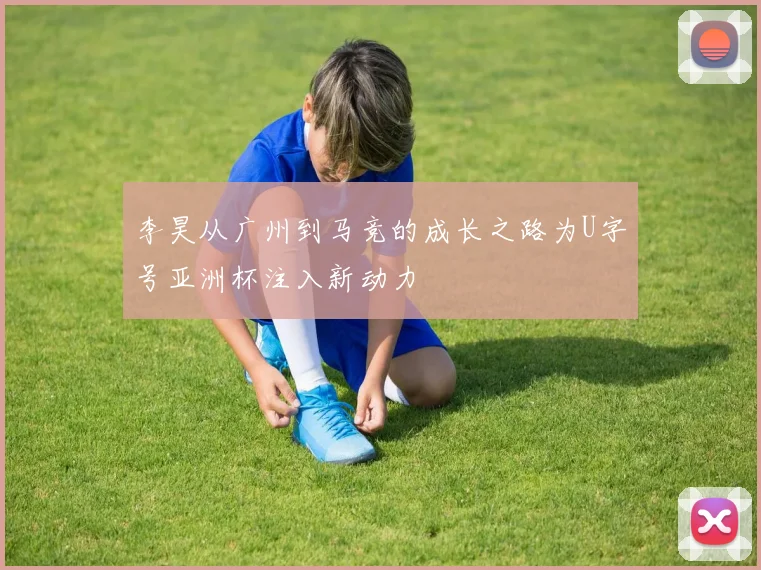 李昊从广州到马竞的成长之路为U字号亚洲杯注入新动力