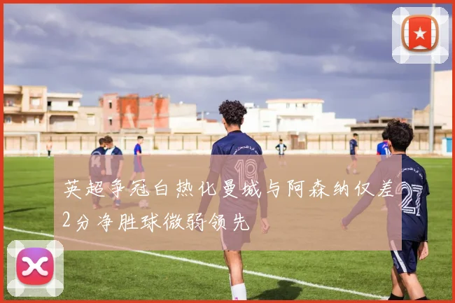 英超争冠白热化曼城与阿森纳仅差2分净胜球微弱领先