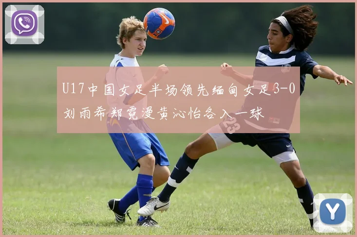 U17中国女足半场领先缅甸女足3-0刘雨希郑霓漫黄沁怡各入一球