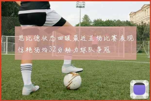 恩比德状态回暖最近五场比赛表现惊艳场均32分助力球队争冠
