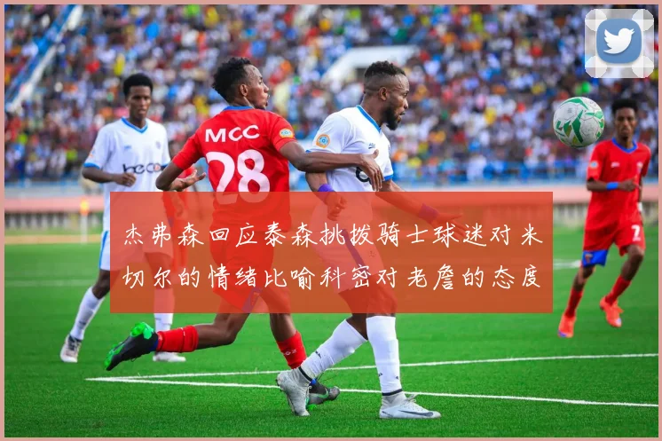 杰弗森回应泰森挑拨骑士球迷对米切尔的情绪比喻科密对老詹的态度