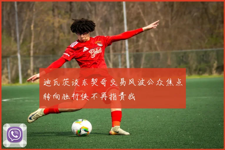 迪瓦茨谈东契奇交易风波公众焦点转向独行侠不再指责我