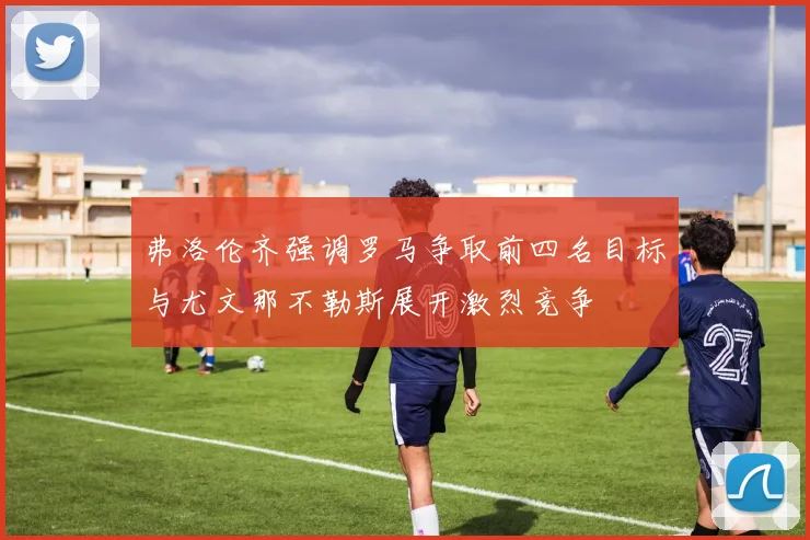 弗洛伦齐强调罗马争取前四名目标与尤文那不勒斯展开激烈竞争