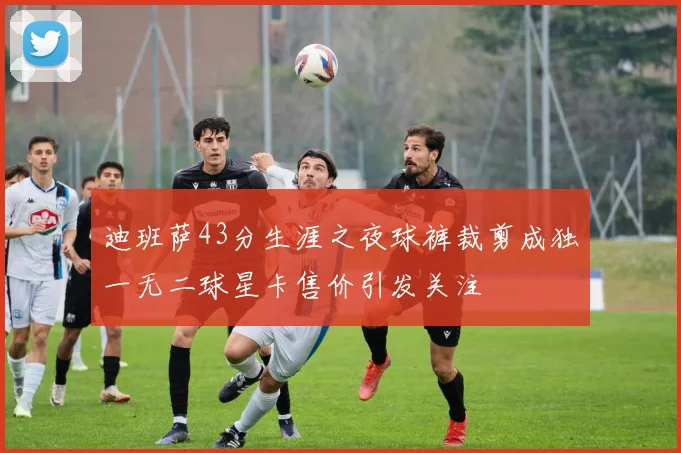 迪班萨43分生涯之夜球裤裁剪成独一无二球星卡售价引发关注
