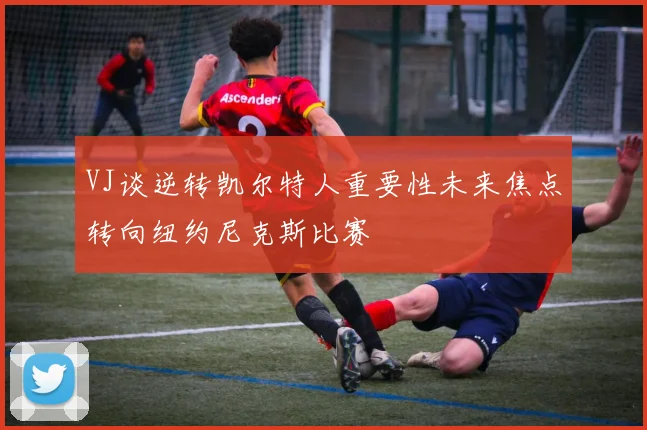 VJ谈逆转凯尔特人重要性未来焦点转向纽约尼克斯比赛