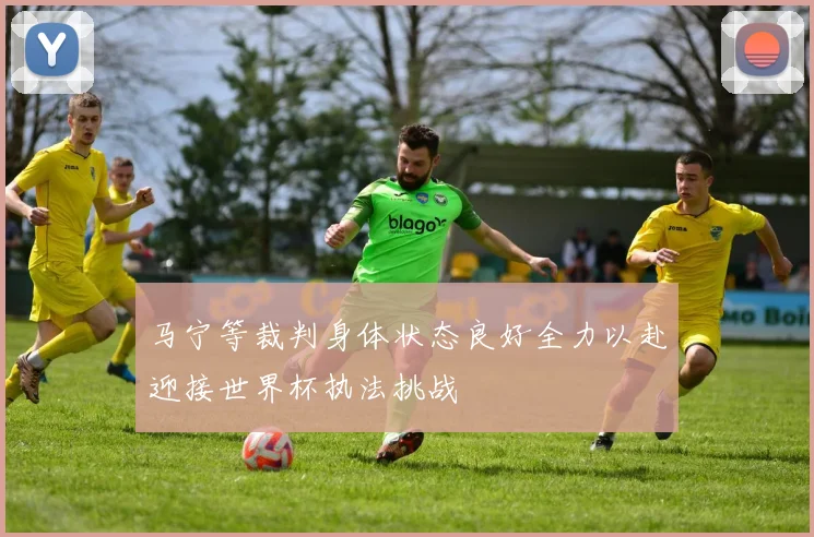 马宁等裁判身体状态良好全力以赴迎接世界杯执法挑战