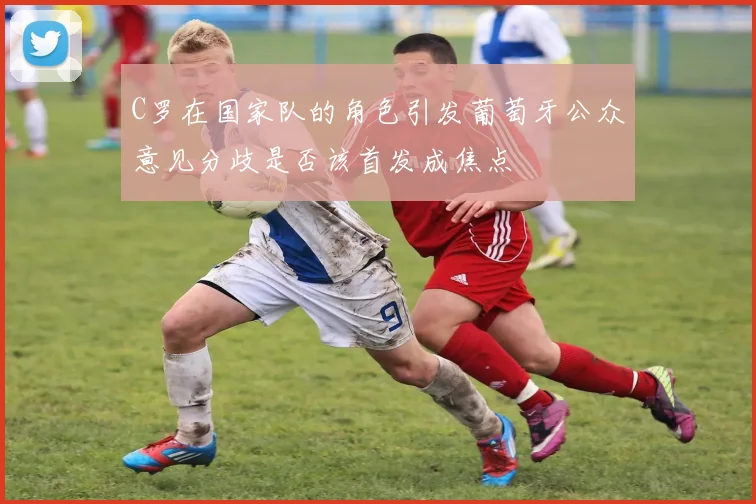 C罗在国家队的角色引发葡萄牙公众意见分歧是否该首发成焦点