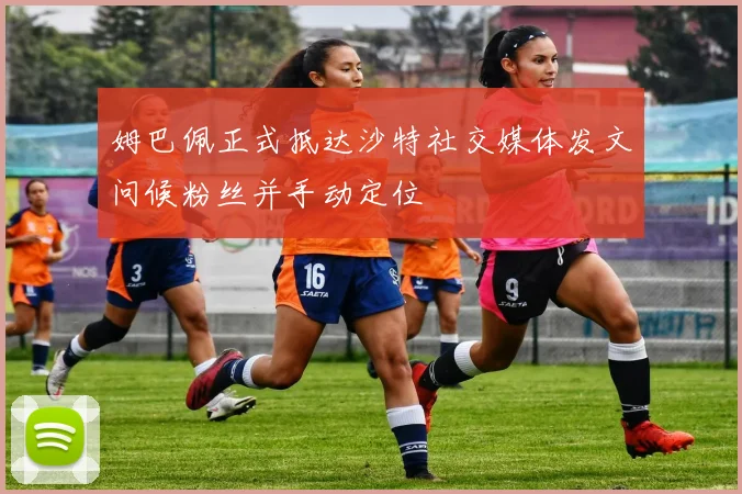 姆巴佩正式抵达沙特社交媒体发文问候粉丝并手动定位