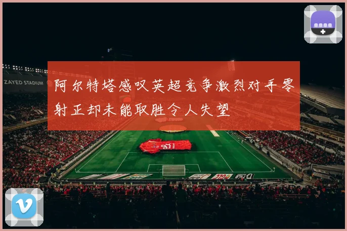 阿尔特塔感叹英超竞争激烈对手零射正却未能取胜令人失望