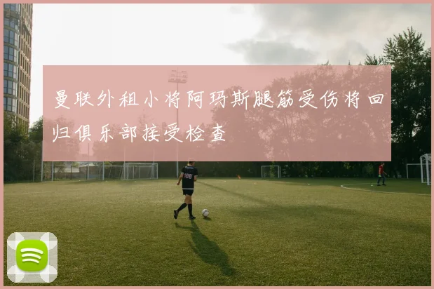 曼联外租小将阿玛斯腿筋受伤将回归俱乐部接受检查