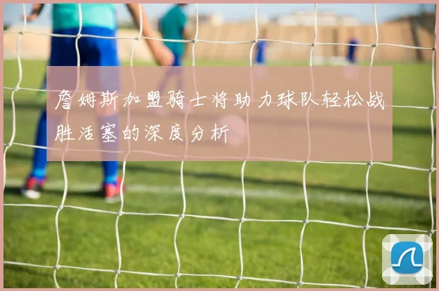 詹姆斯加盟骑士将助力球队轻松战胜活塞的深度分析