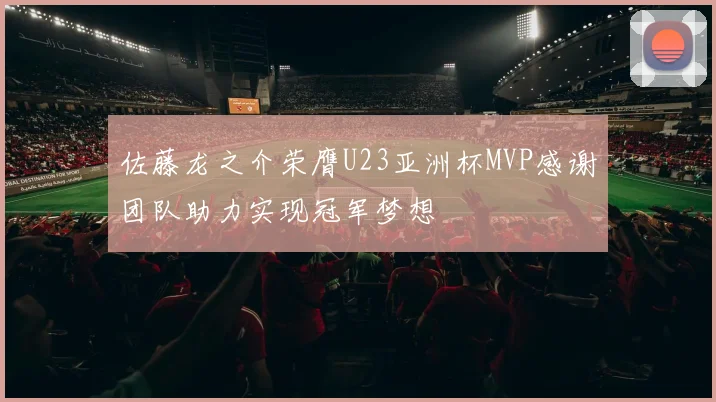 佐藤龙之介荣膺U23亚洲杯MVP感谢团队助力实现冠军梦想